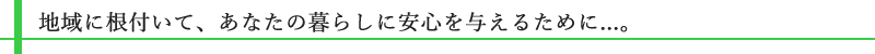 地域に根付いて、あなたの暮らしに安心を与えるために...。